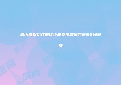 国内植发治疗遗传性脱发医院排名前50强揭晓