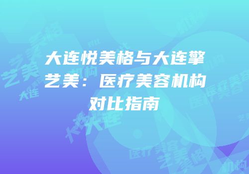 大连悦美格与大连擎艺美：医疗美容机构对比指南