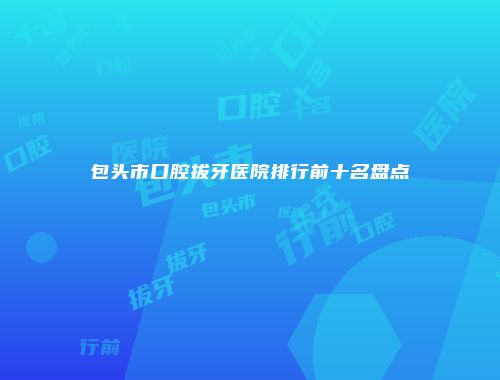 包头市口腔拔牙医院排行前十名盘点