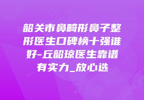 韶关市鼻畸形鼻子整形医生口碑榜十强谁好-丘韶琼医生靠谱有实力_放心选