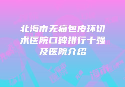 北海市无痛包皮环切术医院口碑排行十强及医院介绍