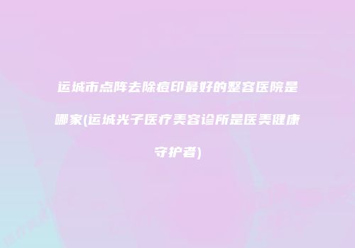运城市点阵去除痘印最好的整容医院是哪家(运城光子医疗美容诊所是医美健康守护者)