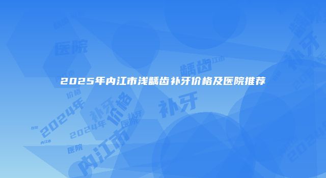 2025年内江市浅龋齿补牙价格及医院推荐