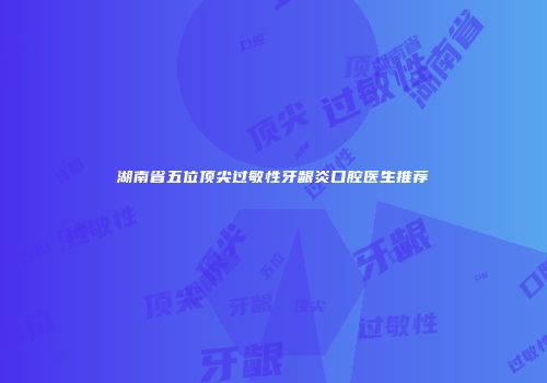 湖南省五位顶尖过敏性牙龈炎口腔医生推荐