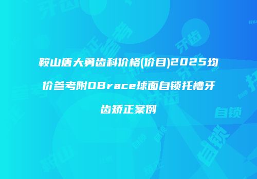 鞍山唐大勇齿科价格(价目)2025均价参考附OBrace球面自锁托槽牙齿矫正案例