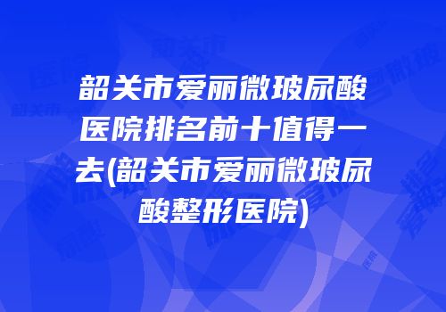 韶关市爱丽微玻尿酸医院排名前十值得一去(韶关市爱丽微玻尿酸整形医院)