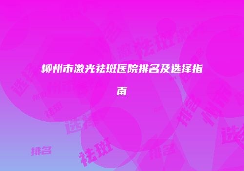 柳州市激光祛斑医院排名及选择指南