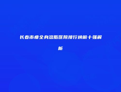长春市瘦全身溶脂医院排行榜前十强解析