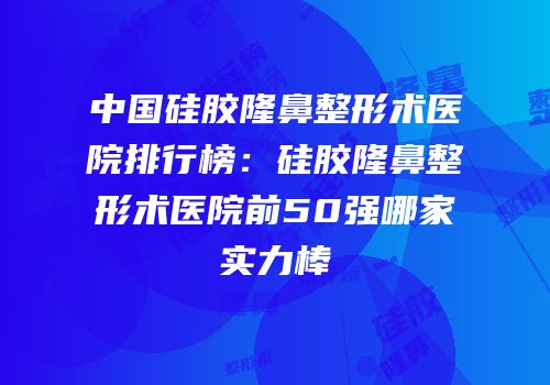 中国硅胶隆鼻整形术医院排行榜：硅胶隆鼻整形术医院前50强哪家实力棒