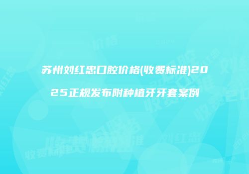 苏州刘红忠口腔价格(收费标准)2025正规发布附种植牙牙套案例
