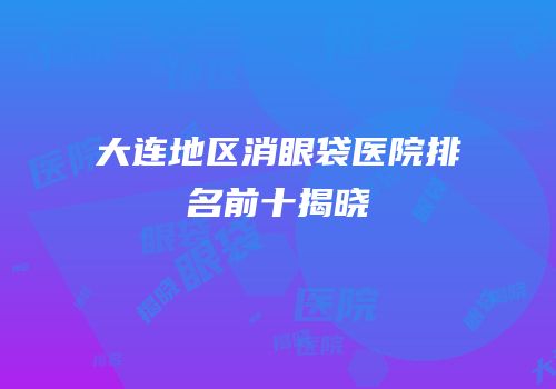 大连地区消眼袋医院排名前十揭晓