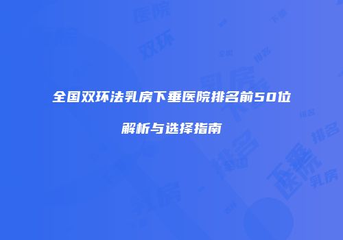 全国双环法乳房下垂医院排名前50位解析与选择指南