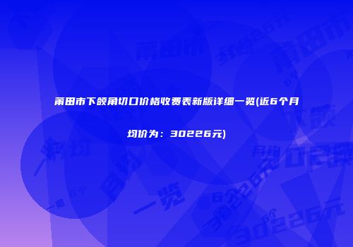 莆田市下颌角切口价格收费表新版详细一览(近6个月均价为：30226元)