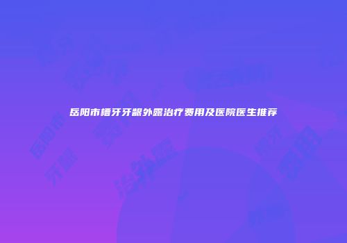 岳阳市槽牙牙龈外露治疗费用及医院医生推荐