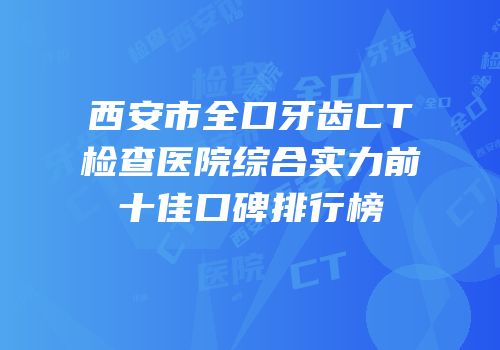 西安市全口牙齿CT检查医院综合实力前十佳口碑排行榜