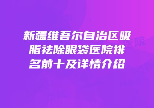 新疆维吾尔自治区吸脂祛除眼袋医院排名前十及详情介绍