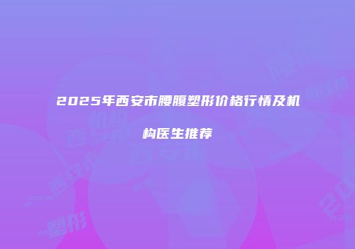 2025年西安市腰腹塑形价格行情及机构医生推荐