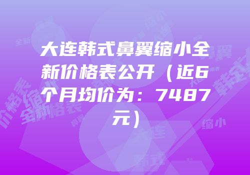 大连韩式鼻翼缩小全新价格表公开（近6个月均价为：7487元）