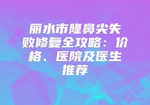 丽水市隆鼻尖失败修复全攻略：价格、医院及医生推荐