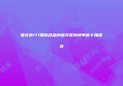 枣庄市ITI瑞锆合金种植牙医院榜单前十强推荐