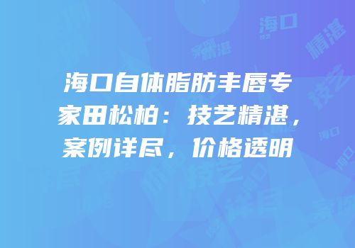 海口自体脂肪丰唇专家田松柏：技艺精湛，案例详尽，价格透明