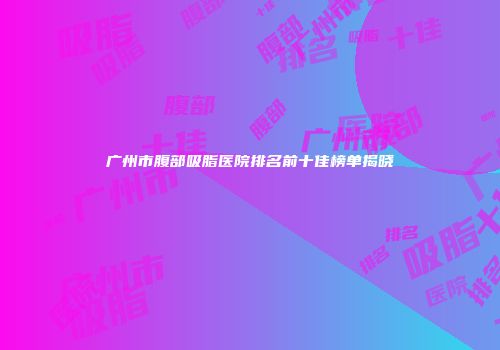 广州市腹部吸脂医院排名前十佳榜单揭晓