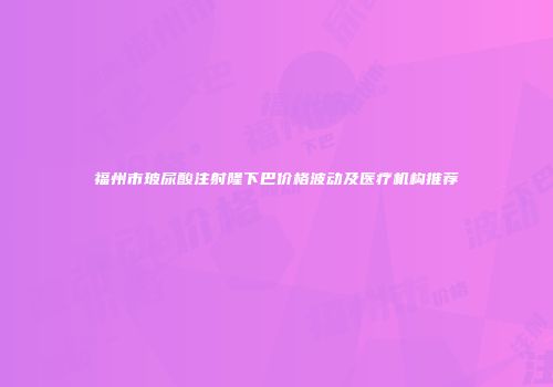 福州市玻尿酸注射隆下巴价格波动及医疗机构推荐