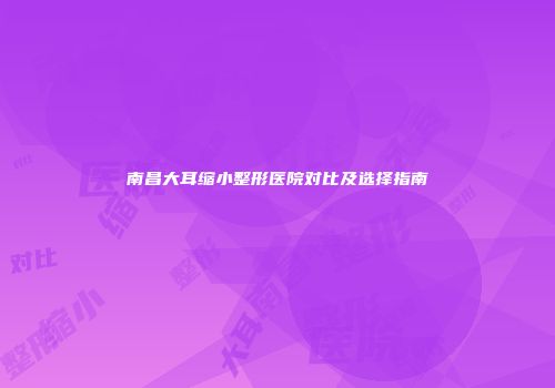 南昌大耳缩小整形医院对比及选择指南