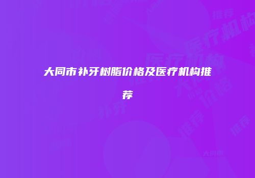 大同市补牙树脂价格及医疗机构推荐