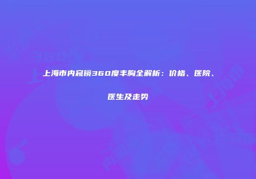 上海市内窥镜360度丰胸全解析：价格、医院、医生及走势