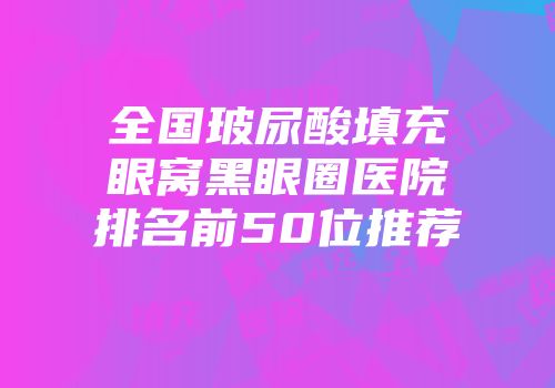 全国玻尿酸填充眼窝黑眼圈医院排名前50位推荐