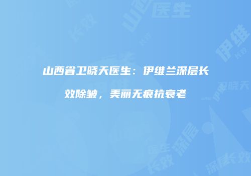山西省卫晓天医生：伊维兰深层长效除皱，美丽无痕抗衰老