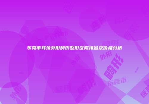 东莞市耳朵外形畸形整形医院排名及价格分析
