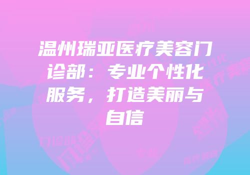 温州瑞亚医疗美容门诊部：专业个性化服务，打造美丽与自信