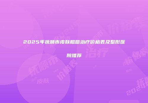 2025年抚顺市皮肤粗糙治疗价格表及整形医院推荐