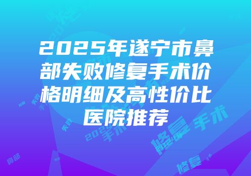 2025年遂宁市鼻部失败修复手术价格明细及高性价比医院推荐