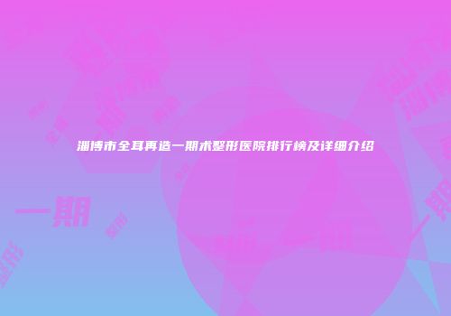 淄博市全耳再造一期术整形医院排行榜及详细介绍