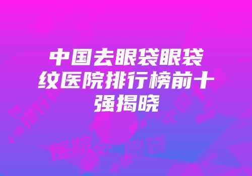 中国去眼袋眼袋纹医院排行榜前十强揭晓
