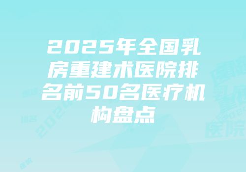 2025年全国乳房重建术医院排名前50名医疗机构盘点