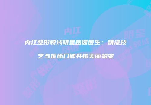 内江整形领域明星岳健医生：精湛技艺与优质口碑共铸美丽蜕变
