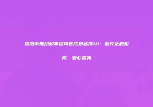 贵阳市玻尿酸丰泪沟医院排名前10：选择正规机构，安心变美