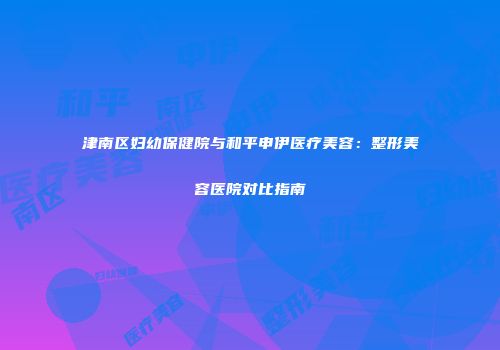 津南区妇幼保健院与和平申伊医疗美容：整形美容医院对比指南