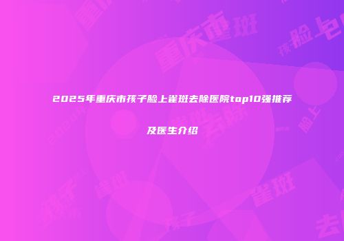 2025年重庆市孩子脸上雀斑去除医院top10强推荐及医生介绍
