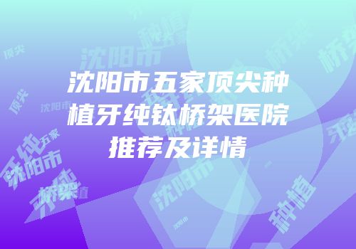 沈阳市五家顶尖种植牙纯钛桥架医院推荐及详情