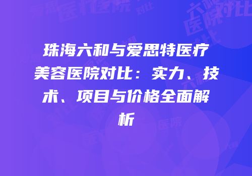 珠海六和与爱思特医疗美容医院对比：实力、技术、项目与价格全面解析