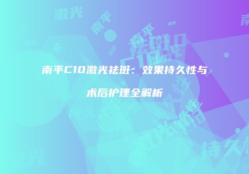 南平C10激光祛斑：效果持久性与术后护理全解析