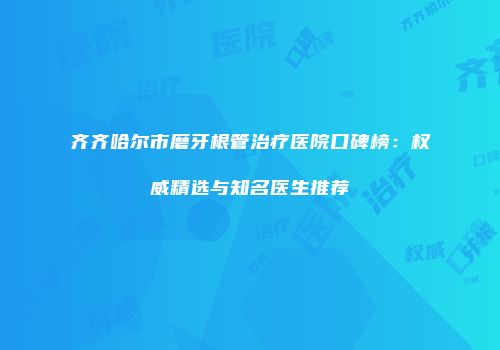 齐齐哈尔市磨牙根管治疗医院口碑榜：权威精选与知名医生推荐