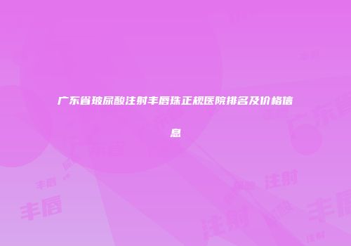 广东省玻尿酸注射丰唇珠正规医院排名及价格信息