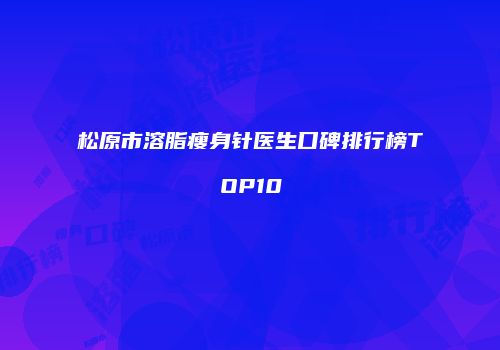 松原市溶脂瘦身针医生口碑排行榜TOP10