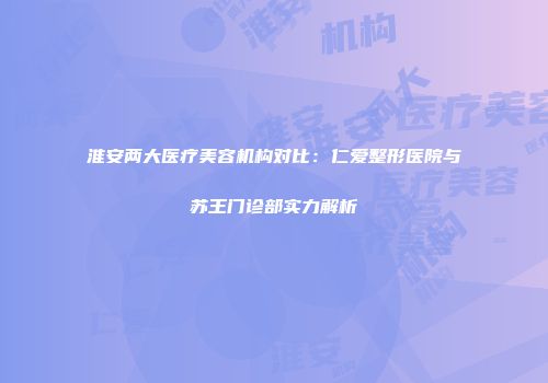 淮安两大医疗美容机构对比：仁爱整形医院与苏王门诊部实力解析